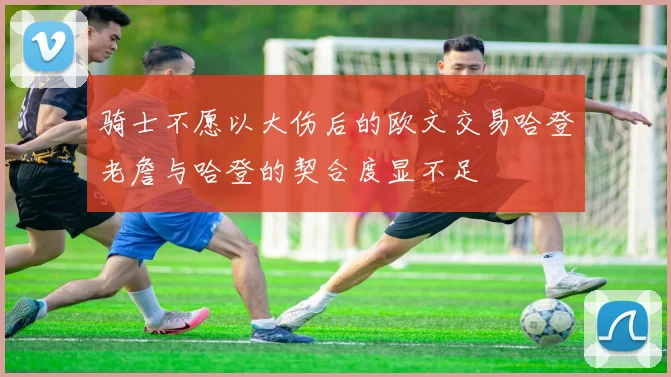 骑士不愿以大伤后的欧文交易哈登老詹与哈登的契合度显不足