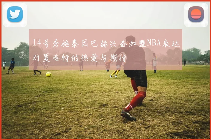 14号秀施泰因巴赫兴奋加盟NBA表达对夏洛特的热爱与期待