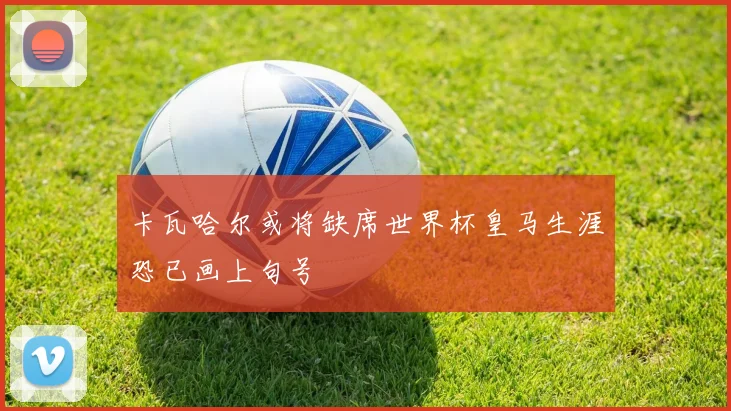 卡瓦哈尔或将缺席世界杯皇马生涯恐已画上句号