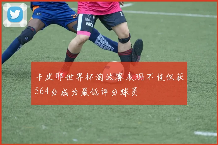 卡皮耶世界杯淘汰赛表现不佳仅获564分成为最低评分球员
