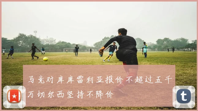 马竞对库库雷利亚报价不超过五千万切尔西坚持不降价