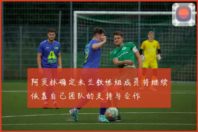 阿莫林确定米兰教练组成员将继续依靠自己团队的支持与合作