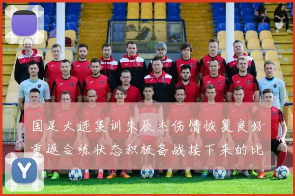 国足大连集训朱辰杰伤情恢复良好重返合练状态积极备战接下来的比赛