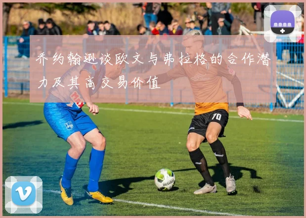 乔约翰逊谈欧文与弗拉格的合作潜力及其高交易价值