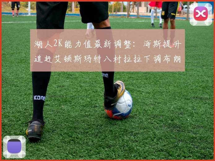 湖人2K能力值最新调整：海斯提升追赶艾顿斯玛特八村拉拉下调布朗尼小幅上升