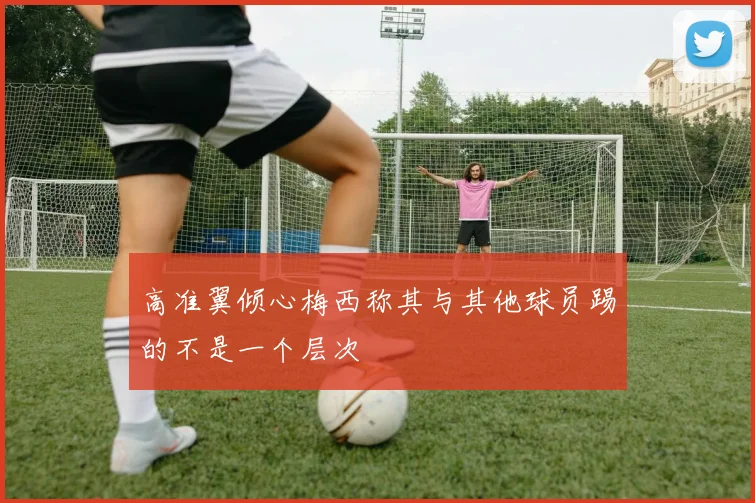 高准翼倾心梅西称其与其他球员踢的不是一个层次