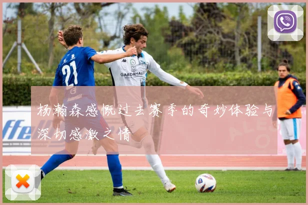 杨瀚森感慨过去赛季的奇妙体验与深切感激之情