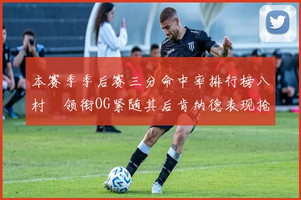 本赛季季后赛三分命中率排行榜八村塁领衔OG紧随其后肯纳德表现抢眼