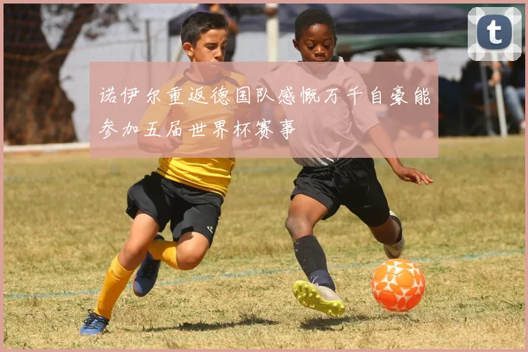 诺伊尔重返德国队感慨万千自豪能参加五届世界杯赛事