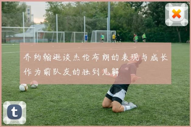 乔约翰逊谈杰伦布朗的表现与成长作为前队友的独到见解