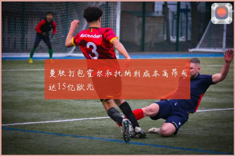 曼联打包霍尔和托纳利成本高昂或达15亿欧元