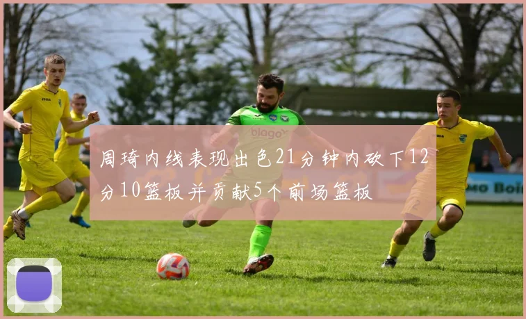 周琦内线表现出色21分钟内砍下12分10篮板并贡献5个前场篮板