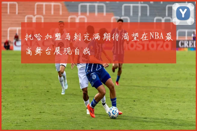托哈加盟马刺充满期待渴望在NBA最高舞台展现自我