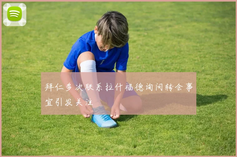 拜仁多次联系拉什福德询问转会事宜引发关注