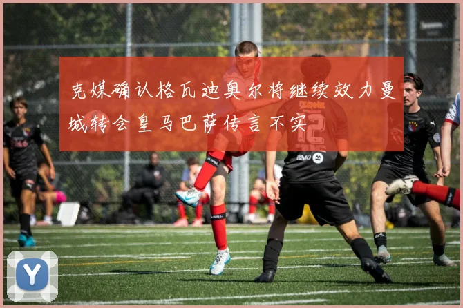 克媒确认格瓦迪奥尔将继续效力曼城转会皇马巴萨传言不实