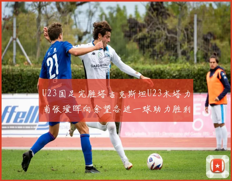 U23国足完胜塔吉克斯坦U23木塔力甫张瑷晖向余望各进一球助力胜利