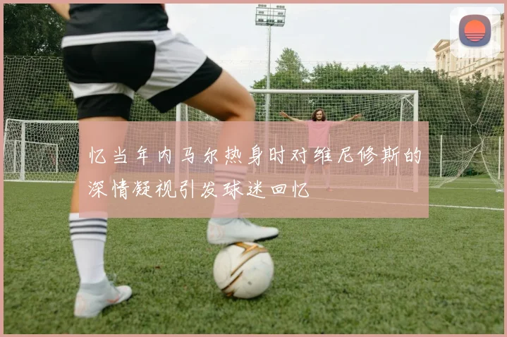 忆当年内马尔热身时对维尼修斯的深情凝视引发球迷回忆