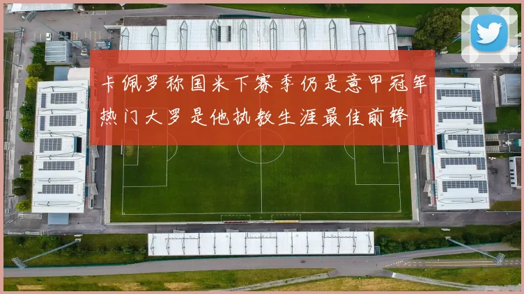 卡佩罗称国米下赛季仍是意甲冠军热门大罗是他执教生涯最佳前锋