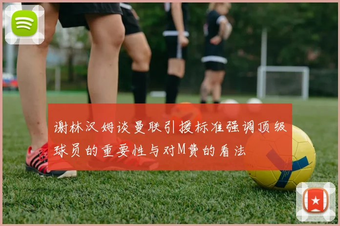 谢林汉姆谈曼联引援标准强调顶级球员的重要性与对M费的看法