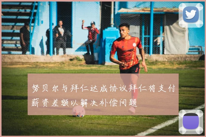 努贝尔与拜仁达成协议拜仁将支付薪资差额以解决补偿问题